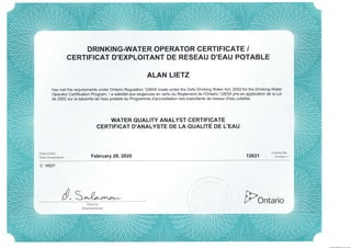 DRINKING.WATER OPERATOR CERTIFICATE /
CERTIFICAT D'EXPLOITANT DE RESEAU D'EAU POTABLE
ALAN LIETZ
has met the requirements under Ontario Regulation 128104 made under the Safe Drinking Water Acl,2OO2 for the Drinking-Water
Operator Certification Program. / a satisfait aux exigences en vertu du Reglement de I'Ontario 128104 pris en application de la Loi
de 2002 sur la salubrite de I'eau potable du Programme d'accreditation des exploitants de reseau d'eau potable.
WATER QUALITY ANALYST GERTIFICATE
CERTIFICAT D'ANALYSTE DE LA QUALIE DE L'EAU
Expiry Date:
Date d'expiration: February 29,2020 12631
License No.
Permis n "
c 16s27
d,S"-sr*,* [,PontarioDirector
Directeu(trice)
 