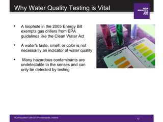 12WQA Aquatech USA 2013 • Indianapolis, Indiana
Why Water Quality Testing is Vital
12
•  A loophole in the 2005 Energy Bill
exempts gas drillers from EPA
guidelines like the Clean Water Act
•  A water's taste, smell, or color is not
necessarily an indicator of water quality
•  Many hazardous contaminants are
undetectable to the senses and can
only be detected by testing
 