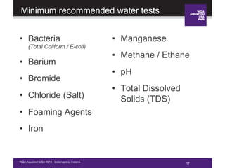 17WQA Aquatech USA 2013 • Indianapolis, Indiana
Minimum recommended water tests
•  Bacteria
(Total Coliform / E-coli)
•  Barium
•  Bromide
•  Chloride (Salt)
•  Foaming Agents
•  Iron
•  Manganese
•  Methane / Ethane
•  pH
•  Total Dissolved
Solids (TDS)
17
 