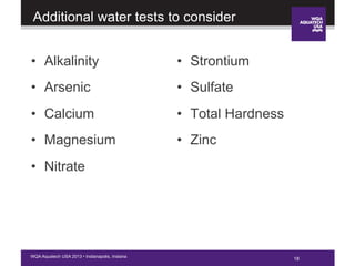 18WQA Aquatech USA 2013 • Indianapolis, Indiana
Additional water tests to consider
•  Alkalinity
•  Arsenic
•  Calcium
•  Magnesium
•  Nitrate
•  Strontium
•  Sulfate
•  Total Hardness
•  Zinc
18
 