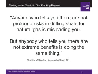 2WQA Aquatech USA 2013 • Indianapolis, Indiana
Testing Water Quality in Gas Fracking Regions
“Anyone who tells you there are not
profound risks in drilling shale for
natural gas is misleading you.
But anybody who tells you there are
not extreme benefits is doing the
same thing.”
The End of Country - Seamus McGraw, 2011
 