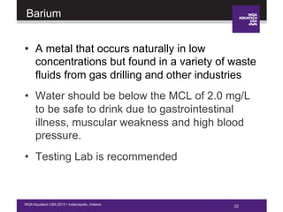 22WQA Aquatech USA 2013 • Indianapolis, Indiana
Barium
•  A metal that occurs naturally in low
concentrations but found in a variety of waste
fluids from gas drilling and other industries
•  Water should be below the MCL of 2.0 mg/L
to be safe to drink due to gastrointestinal
illness, muscular weakness and high blood
pressure.
•  Testing Lab is recommended
22
 
