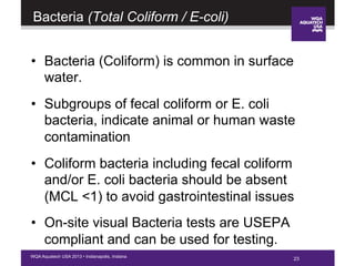 23WQA Aquatech USA 2013 • Indianapolis, Indiana
Bacteria (Total Coliform / E-coli)
•  Bacteria (Coliform) is common in surface
water.
•  Subgroups of fecal coliform or E. coli
bacteria, indicate animal or human waste
contamination
•  Coliform bacteria including fecal coliform
and/or E. coli bacteria should be absent
(MCL <1) to avoid gastrointestinal issues
•  On-site visual Bacteria tests are USEPA
compliant and can be used for testing.
23
 