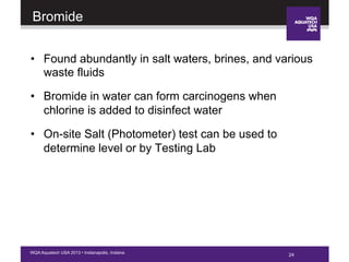 24WQA Aquatech USA 2013 • Indianapolis, Indiana
Bromide
•  Found abundantly in salt waters, brines, and various
waste fluids
•  Bromide in water can form carcinogens when
chlorine is added to disinfect water
•  On-site Salt (Photometer) test can be used to
determine level or by Testing Lab
24
 