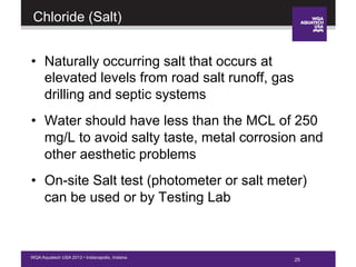 25WQA Aquatech USA 2013 • Indianapolis, Indiana
Chloride (Salt)
•  Naturally occurring salt that occurs at
elevated levels from road salt runoff, gas
drilling and septic systems
•  Water should have less than the MCL of 250
mg/L to avoid salty taste, metal corrosion and
other aesthetic problems
•  On-site Salt test (photometer or salt meter)
can be used or by Testing Lab
25
 