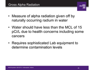 26WQA Aquatech USA 2013 • Indianapolis, Indiana
Gross Alpha Radiation
•  Measure of alpha radiation given off by
naturally occurring radium in water
•  Water should have less than the MCL of 15
pCi/L due to health concerns including some
cancers
•  Requires sophisticated Lab equipment to
determine contamination levels
26
 