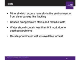 28WQA Aquatech USA 2013 • Indianapolis, Indiana
Iron
•  Mineral which occurs naturally in the environment or
from disturbances like fracking
•  Causes orange/brown stains and metallic taste
•  Water should contain less than 0.3 mg/L due to
aesthetic problems
•  On-site photometer test kits available for test
28
 