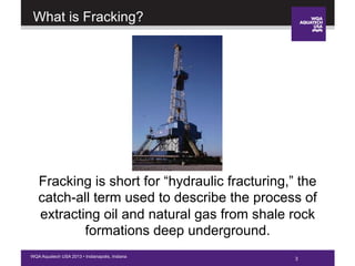 3WQA Aquatech USA 2013 • Indianapolis, Indiana
What is Fracking?
3
Fracking is short for “hydraulic fracturing,” the
catch-all term used to describe the process of
extracting oil and natural gas from shale rock
formations deep underground.
 