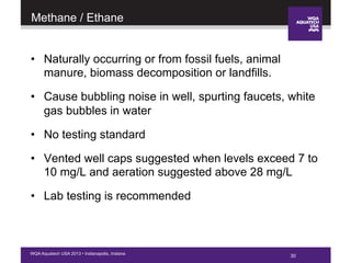 30WQA Aquatech USA 2013 • Indianapolis, Indiana
Methane / Ethane
•  Naturally occurring or from fossil fuels, animal
manure, biomass decomposition or landfills.
•  Cause bubbling noise in well, spurting faucets, white
gas bubbles in water
•  No testing standard
•  Vented well caps suggested when levels exceed 7 to
10 mg/L and aeration suggested above 28 mg/L
•  Lab testing is recommended
30
 