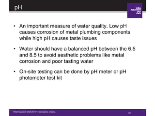 32WQA Aquatech USA 2013 • Indianapolis, Indiana
pH
•  An important measure of water quality. Low pH
causes corrosion of metal plumbing components
while high pH causes taste issues
•  Water should have a balanced pH between the 6.5
and 8.5 to avoid aesthetic problems like metal
corrosion and poor tasting water
•  On-site testing can be done by pH meter or pH
photometer test kit
32
 
