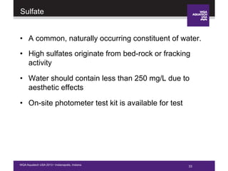 33WQA Aquatech USA 2013 • Indianapolis, Indiana
Sulfate
•  A common, naturally occurring constituent of water.
•  High sulfates originate from bed-rock or fracking
activity
•  Water should contain less than 250 mg/L due to
aesthetic effects
•  On-site photometer test kit is available for test
33
 