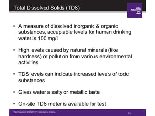 34WQA Aquatech USA 2013 • Indianapolis, Indiana
Total Dissolved Solids (TDS)
•  A measure of dissolved inorganic & organic
substances, acceptable levels for human drinking
water is 100 mg/l
•  High levels caused by natural minerals (like
hardness) or pollution from various environmental
activities
•  TDS levels can indicate increased levels of toxic
substances
•  Gives water a salty or metallic taste
•  On-site TDS meter is available for test
34
 
