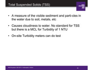 35WQA Aquatech USA 2013 • Indianapolis, Indiana
Total Suspended Solids (TSS)
•  A measure of the visible sediment and parti-cles in
the water due to soil, metals, etc
•  Causes cloudiness to water. No standard for TSS
but there is a MCL for Turbidity of 1 NTU
•  On-site Turbidity meters can do test
35
 
