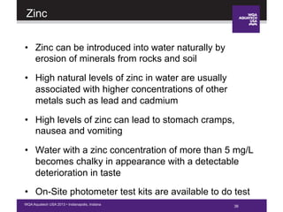 36WQA Aquatech USA 2013 • Indianapolis, Indiana
Zinc
•  Zinc can be introduced into water naturally by
erosion of minerals from rocks and soil
•  High natural levels of zinc in water are usually
associated with higher concentrations of other
metals such as lead and cadmium
•  High levels of zinc can lead to stomach cramps,
nausea and vomiting
•  Water with a zinc concentration of more than 5 mg/L
becomes chalky in appearance with a detectable
deterioration in taste
•  On-Site photometer test kits are available to do test
36
 