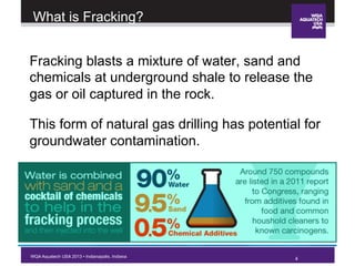 4WQA Aquatech USA 2013 • Indianapolis, Indiana
What is Fracking?
Fracking blasts a mixture of water, sand and
chemicals at underground shale to release the
gas or oil captured in the rock.
This form of natural gas drilling has potential for
groundwater contamination.
4
 