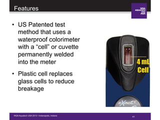 41WQA Aquatech USA 2013 • Indianapolis, Indiana
•  US Patented test
method that uses a
waterproof colorimeter
with a “cell” or cuvette
permanently welded
into the meter
•  Plastic cell replaces
glass cells to reduce
breakage
Features
 