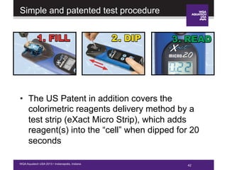 42WQA Aquatech USA 2013 • Indianapolis, Indiana
Simple and patented test procedure
•  The US Patent in addition covers the
colorimetric reagents delivery method by a
test strip (eXact Micro Strip), which adds
reagent(s) into the “cell” when dipped for 20
seconds
 