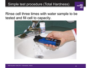 43WQA Aquatech USA 2013 • Indianapolis, Indiana
Rinse cell three times with water sample to be
tested and fill cell to capacity.
Simple test procedure (Total Hardness)
 
