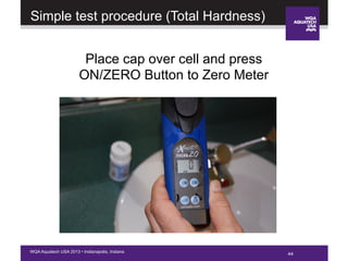 44WQA Aquatech USA 2013 • Indianapolis, Indiana
Place cap over cell and press
ON/ZERO Button to Zero Meter
Simple test procedure (Total Hardness)
 