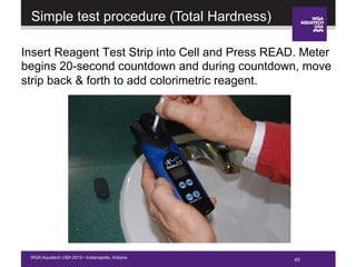 45WQA Aquatech USA 2013 • Indianapolis, Indiana
Insert Reagent Test Strip into Cell and Press READ. Meter
begins 20-second countdown and during countdown, move
strip back & forth to add colorimetric reagent.
Simple test procedure (Total Hardness)
 