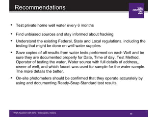 48WQA Aquatech USA 2013 • Indianapolis, Indiana
Recommendations
•  Test private home well water every 6 months
•  Find unbiased sources and stay informed about fracking
•  Understand the existing Federal, State and Local regulations, including the
testing that might be done on well water supplies
•  Save copies of all results from water tests performed on each Well and be
sure they are documented properly for Date, Time of day, Test Method,
Operator of testing the water, Water source with full details of address,,
owner of well, and which faucet was used for sample for the water sample.
The more details the better.
•  On-site photometers should be confirmed that they operate accurately by
using and documenting Ready-Snap Standard test results.
48
 
