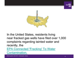 8WQA Aquatech USA 2013 • Indianapolis, Indiana
In the United States, residents living
near fracked gas wells have filed over 1,000
complaints regarding tainted water and
recently, the
EPA Connected 'Fracking' To Water
Contamination.
 