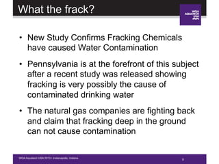 9WQA Aquatech USA 2013 • Indianapolis, Indiana
What the frack?
•  New Study Confirms Fracking Chemicals
have caused Water Contamination
•  Pennsylvania is at the forefront of this subject
after a recent study was released showing
fracking is very possibly the cause of
contaminated drinking water
•  The natural gas companies are fighting back
and claim that fracking deep in the ground
can not cause contamination
 