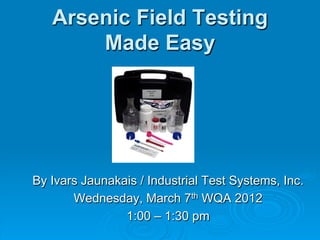Arsenic Field Testing
Made Easy
By Ivars Jaunakais / Industrial Test Systems, Inc.
Wednesday, March 7th WQA 2012
1:00 – 1:30 pm
 