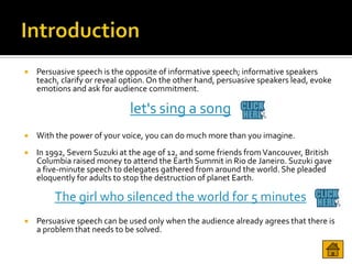    Persuasive speech is the opposite of informative speech; informative speakers
    teach, clarify or reveal option. On the other hand, persuasive speakers lead, evoke
    emotions and ask for audience commitment.

                              let's sing a song
   With the power of your voice, you can do much more than you imagine.
   In 1992, Severn Suzuki at the age of 12, and some friends from Vancouver, British
    Columbia raised money to attend the Earth Summit in Rio de Janeiro. Suzuki gave
    a five-minute speech to delegates gathered from around the world. She pleaded
    eloquently for adults to stop the destruction of planet Earth.

         The girl who silenced the world for 5 minutes
   Persuasive speech can be used only when the audience already agrees that there is
    a problem that needs to be solved.
 