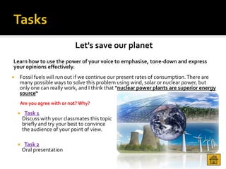 Let's save our planet
Learn how to use the power of your voice to emphasise, tone-down and express
your opinions effectively.
   Fossil fuels will run out if we continue our present rates of consumption. There are
    many possible ways to solve this problem using wind, solar or nuclear power, but
    only one can really work, and I think that "nuclear power plants are superior energy
    source“
    Are you agree with or not? Why?

        Task 1
        Discuss with your classmates this topic
        briefly and try your best to convince
        the audience of your point of view.

        Task 2
        Oral presentation
 