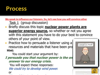 We speak to influence our listeners. So, let's see how you will convince other
   Task 1 (group discussion)
 Briefly discuss this topic nuclear power plants are
  superior energy source, so whether or not you agree
  with this statement you have to do your best to convince
  others of your point of view.
 Practice how to persuade a listener using a variety of
  resources and materials that have been provided.
 Hint:
        You could start your argument by:
I persuade you that nuclear power is the only viable
   answer to our energy crisis.
    You will expect these responses:
   We could try to develop wind power.
   or
 