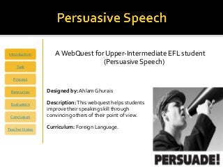 Introduction       A WebQuest for Upper-Intermediate EFL student
                                 (Persuasive Speech)
    Task

   Process

 Resources      Designed by: Ahlam Ghurais

 Evaluation     Description: This webquest helps students
                improve their speaking skill through
 Conclusion     convincing others of their point of view.

Teacher Notes   Curriculum: Foreign Language.
 