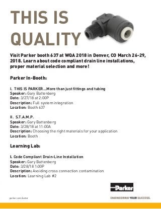 parker.com/water
THIS IS
QUALITY
Visit Parker booth 637 at WQA 2018 in Denver, CO March 26-29,
2018. Learn about code compliant drain line installations,
proper material selection and more!
Parker In-Booth:
I. THIS IS PARKER...More than just fittings and tubing	
Speaker: Gary Battenberg		
Date: 3/27/18 at 2:00P
Description: Full system integration
Location: Booth 637
II. S.T.A.M.P.	
Speaker: Gary Battenberg		
Date: 3/28/18 at 11:00A		
Description: Choosing the right materials for your application	
Location: Booth
Learning Lab:
I. Code Compliant Drain-Line Installation
Speaker: Gary Battenberg	 	
Date: 3/28/18 1:00P
Description: Avoiding cross connection contamination
Location: Learning Lab #2
 