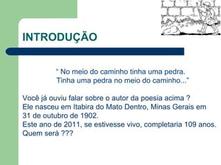 INTRODUÇÃO “  No meio do caminho tinha uma pedra. Tinha uma pedra no meio do caminho...” Você já ouviu falar sobre o autor da poesia acima ? Ele nasceu em Itabira do Mato Dentro, Minas Gerais em 31 de outubro de 1902. Este ano de 2011, se estivesse vivo, completaria 109 anos. Quem será ??? 
