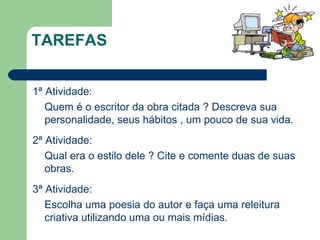 TAREFAS 1ª Atividade: Quem é o escritor da obra citada ? Descreva sua personalidade, seus hábitos , um pouco de sua vida. 2ª Atividade: Qual era o estilo dele ? Cite e comente duas de suas obras. 3ª Atividade: Escolha uma poesia do autor e faça uma releitura criativa utilizando uma ou mais mídias. 