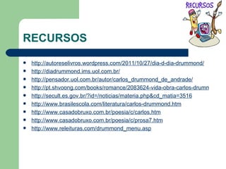RECURSOS http://autoreselivros.wordpress.com/2011/10/27/dia-d-dia-drummond/ http://diadrummond.ims.uol.com.br/ http ://pensador.uol.com.br/autor/carlos_drummond_de_andrade/ http://pt.shvoong.com/books/romance/2083624-vida-obra-carlos-drummond-andrade/ http://secult.es.gov.br/?id=/noticias/materia.php&cd_matia=3516 http://www.brasilescola.com/literatura/carlos-drummond.htm http://www.casadobruxo.com.br/poesia/c/carlos.htm http://www.casadobruxo.com.br/poesia/c/prosa7.htm http://www.releituras.com/drummond_menu.asp 