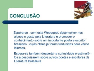 CONCLUSÃO Espera-se , com esta Webquest, desenvolver nos alunos o gosto pela Literatura e promover o conhecimento sobre um importante poeta e escritor brasileiro , cujas obras já foram traduzidas para vários idiomas. Espera-se também despertar a curiosidade e estimulá-los a pesquisarem sobre outros poetas e escritores da Literatura Brasileira 