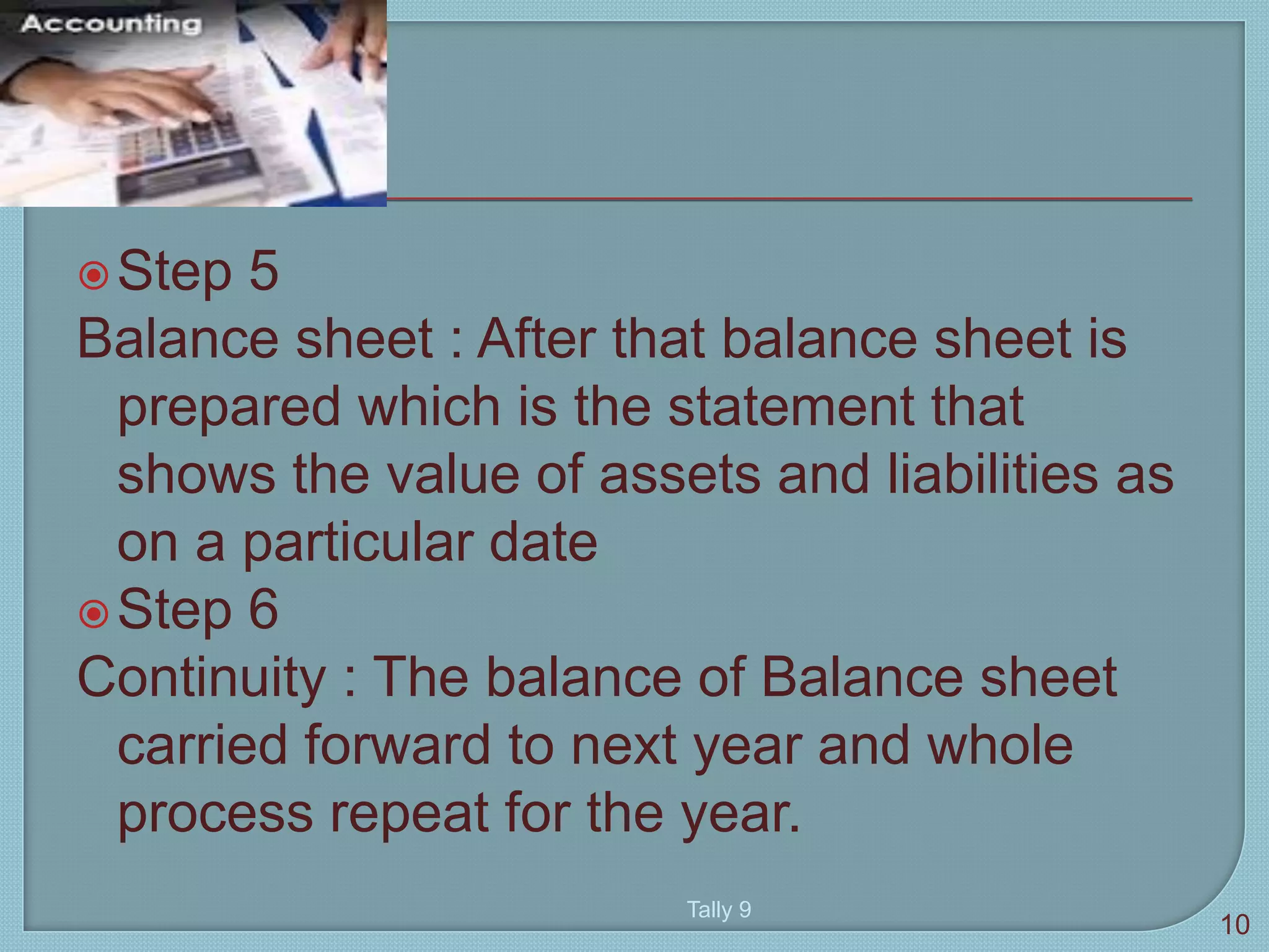Step 5
Balance sheet : After that balance sheet is
prepared which is the statement that
shows the value of assets and liabilities as
on a particular date
Step 6
Continuity : The balance of Balance sheet
carried forward to next year and whole
process repeat for the year.
10
Tally 9
 
