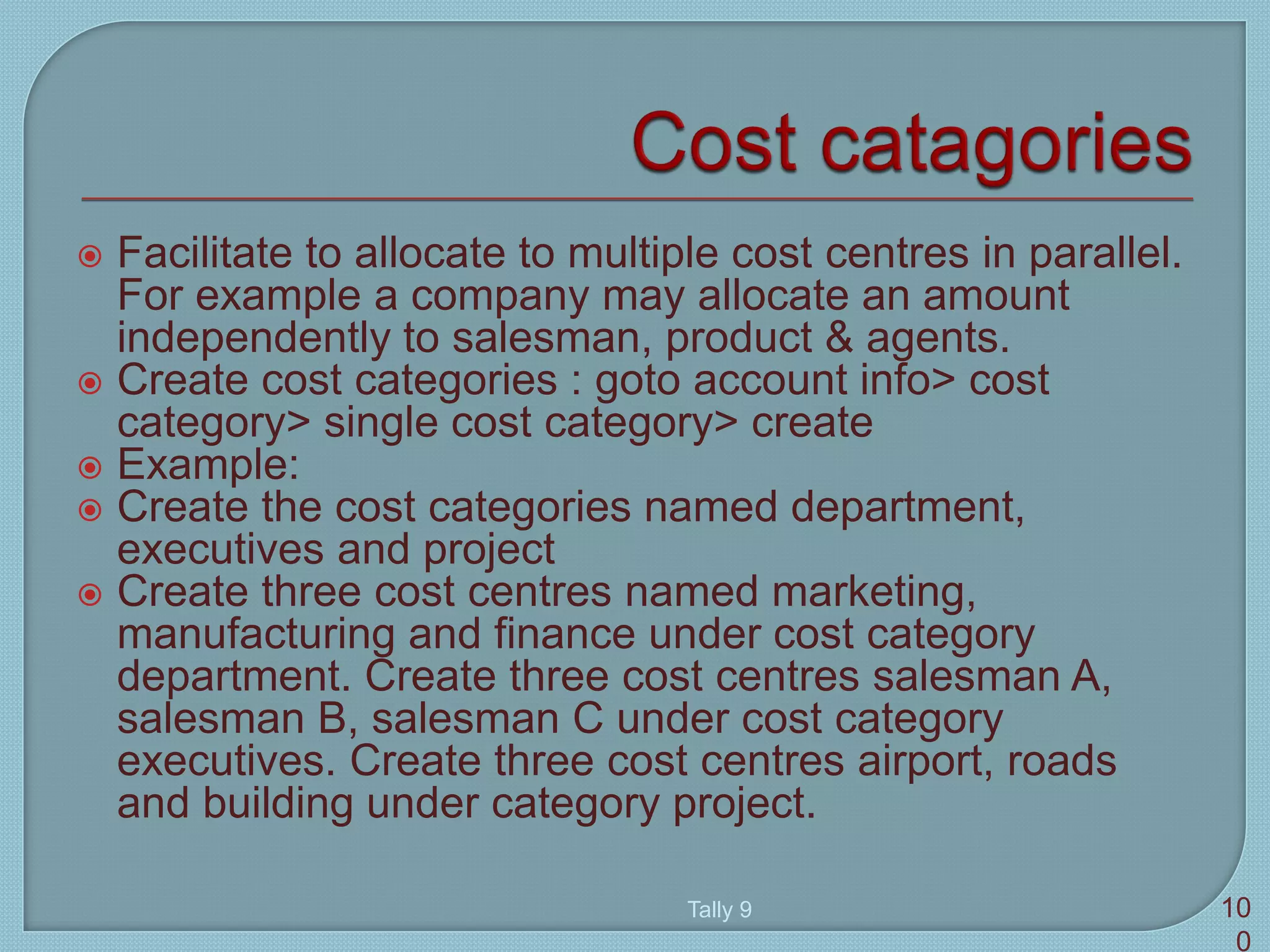  Facilitate to allocate to multiple cost centres in parallel.
For example a company may allocate an amount
independently to salesman, product & agents.
 Create cost categories : goto account info> cost
category> single cost category> create
 Example:
 Create the cost categories named department,
executives and project
 Create three cost centres named marketing,
manufacturing and finance under cost category
department. Create three cost centres salesman A,
salesman B, salesman C under cost category
executives. Create three cost centres airport, roads
and building under category project.
Tally 9 10
0
 