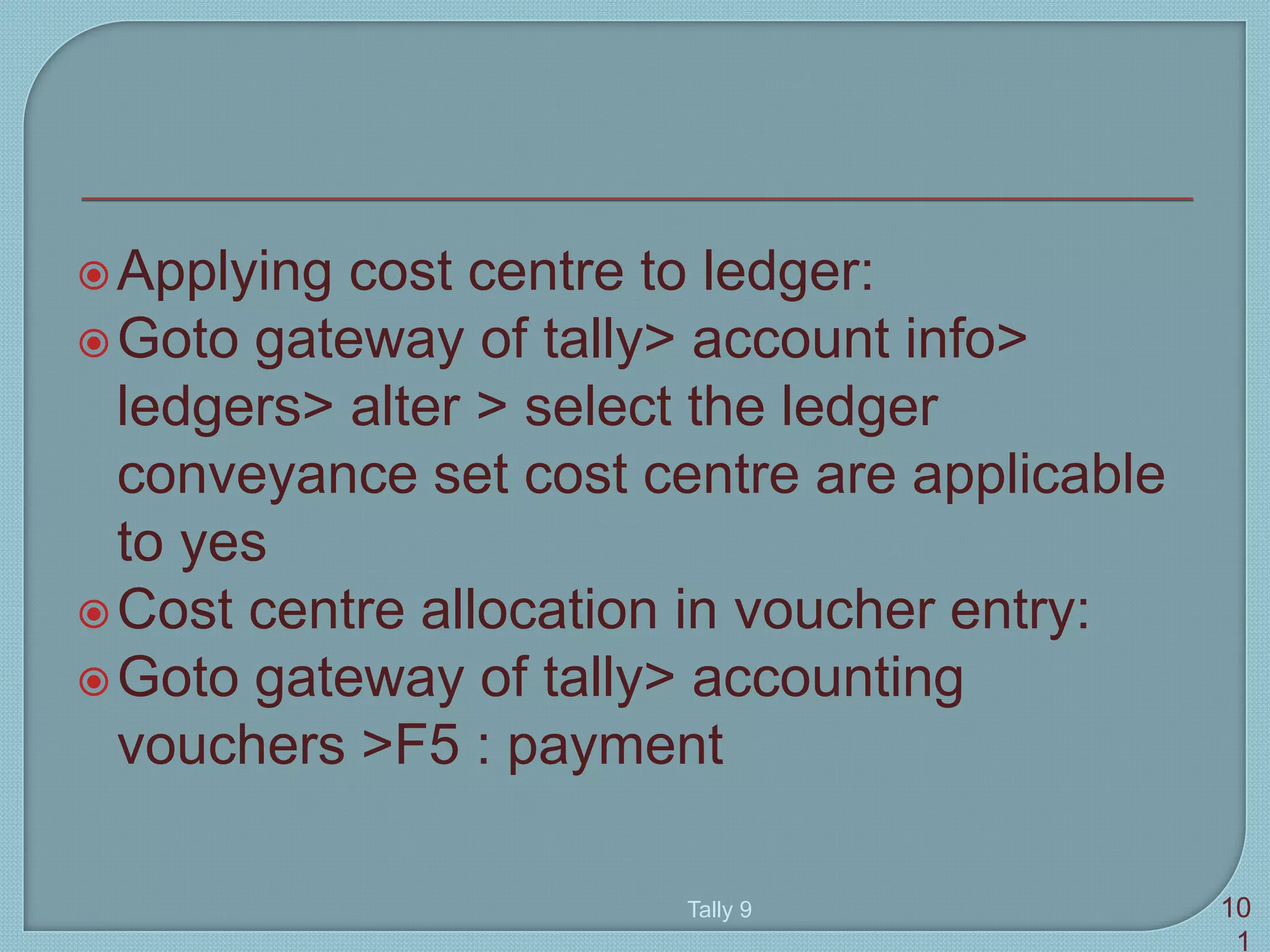 Applying cost centre to ledger:
Goto gateway of tally> account info>
ledgers> alter > select the ledger
conveyance set cost centre are applicable
to yes
Cost centre allocation in voucher entry:
Goto gateway of tally> accounting
vouchers >F5 : payment
Tally 9 10
1
 