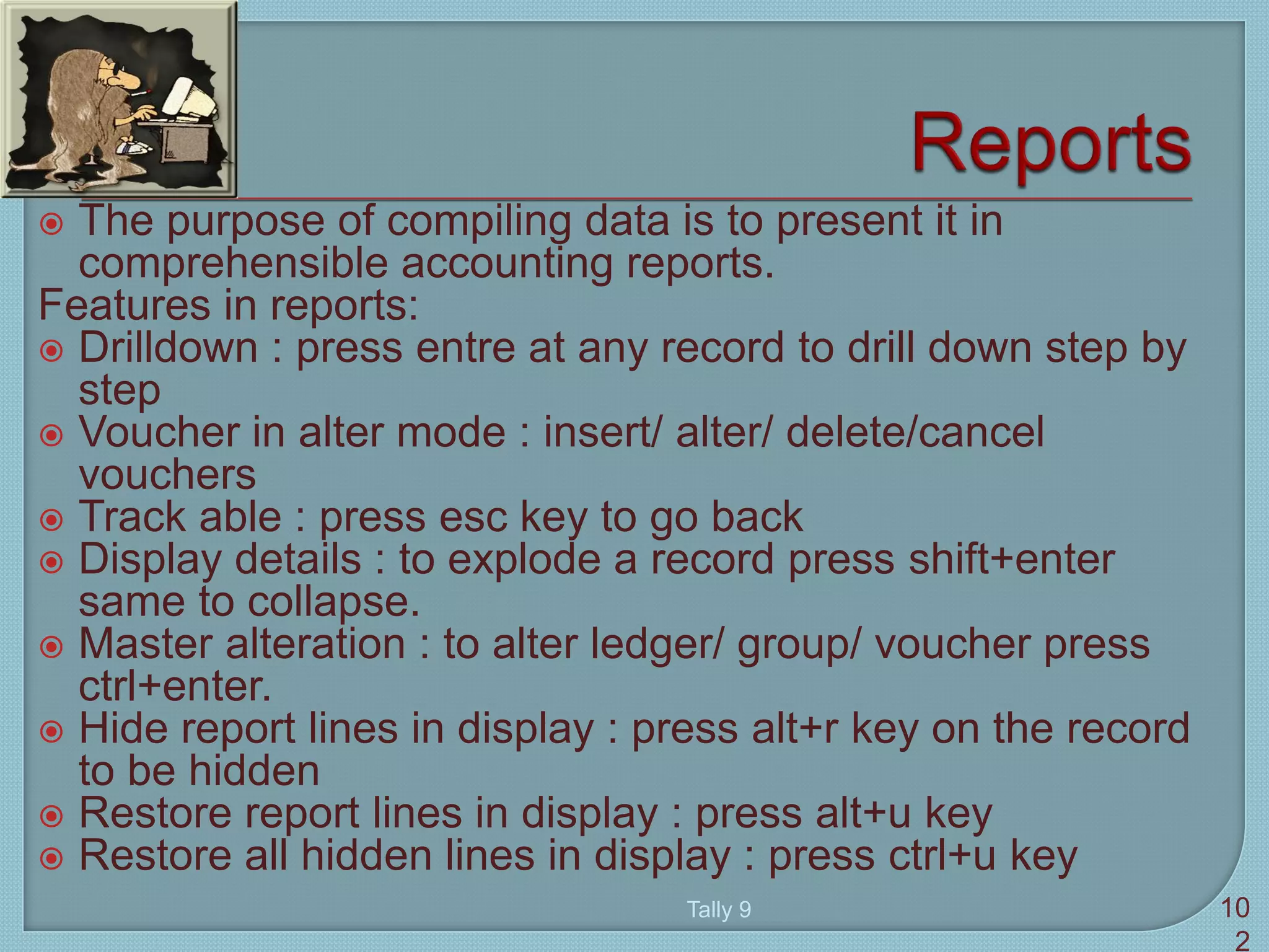  The purpose of compiling data is to present it in
comprehensible accounting reports.
Features in reports:
 Drilldown : press entre at any record to drill down step by
step
 Voucher in alter mode : insert/ alter/ delete/cancel
vouchers
 Track able : press esc key to go back
 Display details : to explode a record press shift+enter
same to collapse.
 Master alteration : to alter ledger/ group/ voucher press
ctrl+enter.
 Hide report lines in display : press alt+r key on the record
to be hidden
 Restore report lines in display : press alt+u key
 Restore all hidden lines in display : press ctrl+u key
Tally 9 10
2
 