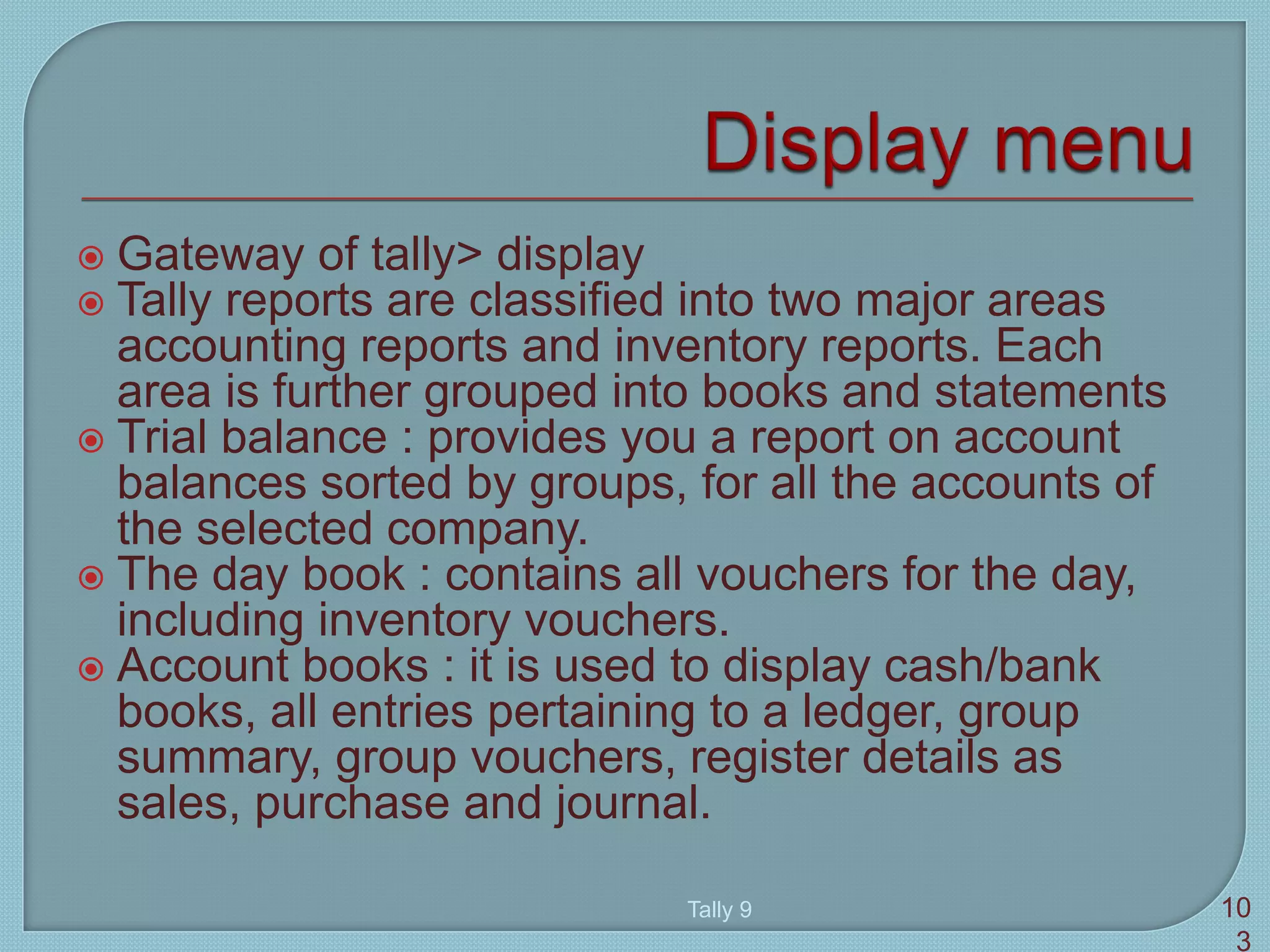  Gateway of tally> display
 Tally reports are classified into two major areas
accounting reports and inventory reports. Each
area is further grouped into books and statements
 Trial balance : provides you a report on account
balances sorted by groups, for all the accounts of
the selected company.
 The day book : contains all vouchers for the day,
including inventory vouchers.
 Account books : it is used to display cash/bank
books, all entries pertaining to a ledger, group
summary, group vouchers, register details as
sales, purchase and journal.
Tally 9 10
3
 