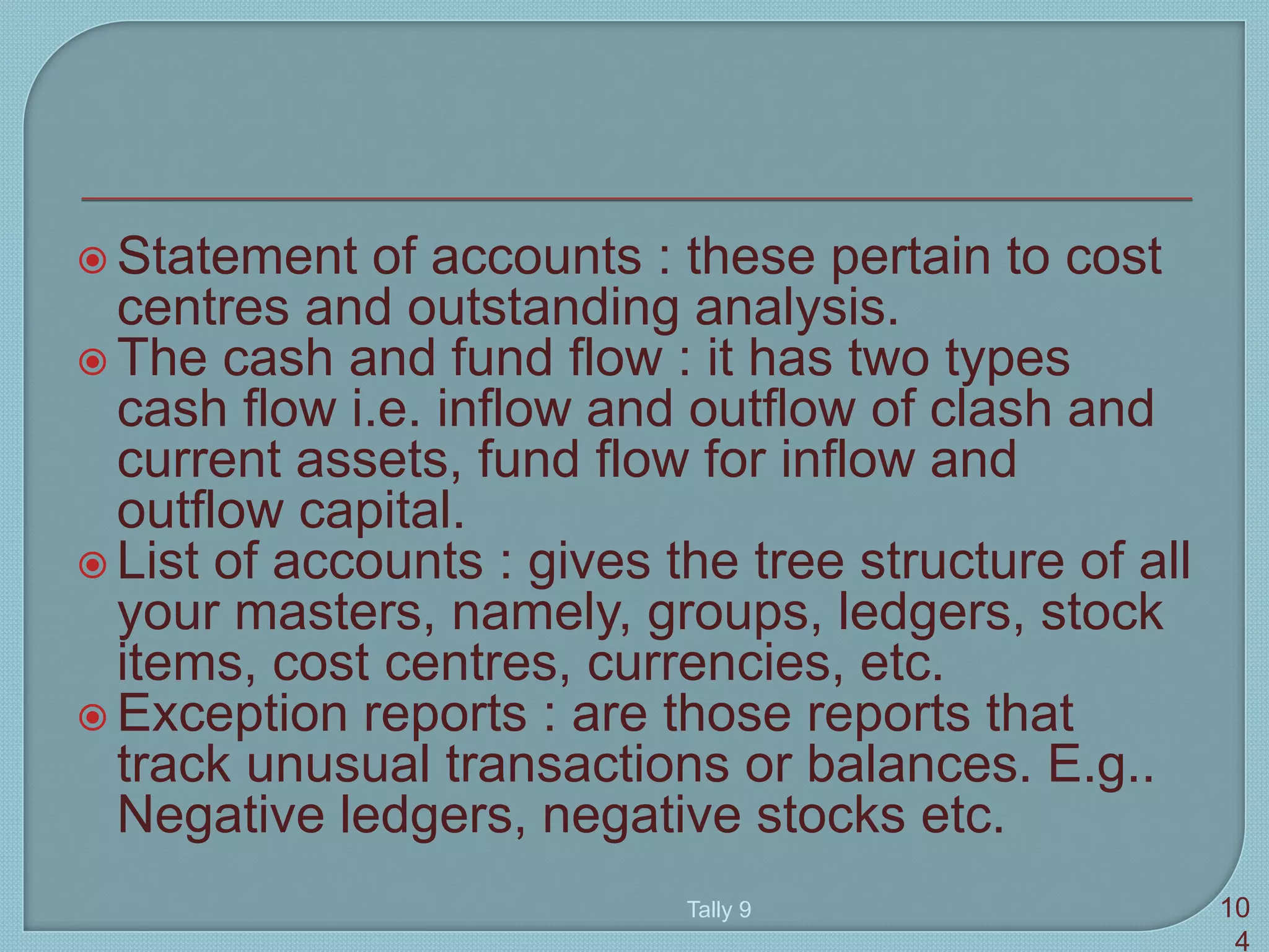  Statement of accounts : these pertain to cost
centres and outstanding analysis.
 The cash and fund flow : it has two types
cash flow i.e. inflow and outflow of clash and
current assets, fund flow for inflow and
outflow capital.
 List of accounts : gives the tree structure of all
your masters, namely, groups, ledgers, stock
items, cost centres, currencies, etc.
 Exception reports : are those reports that
track unusual transactions or balances. E.g..
Negative ledgers, negative stocks etc.
Tally 9 10
4
 
