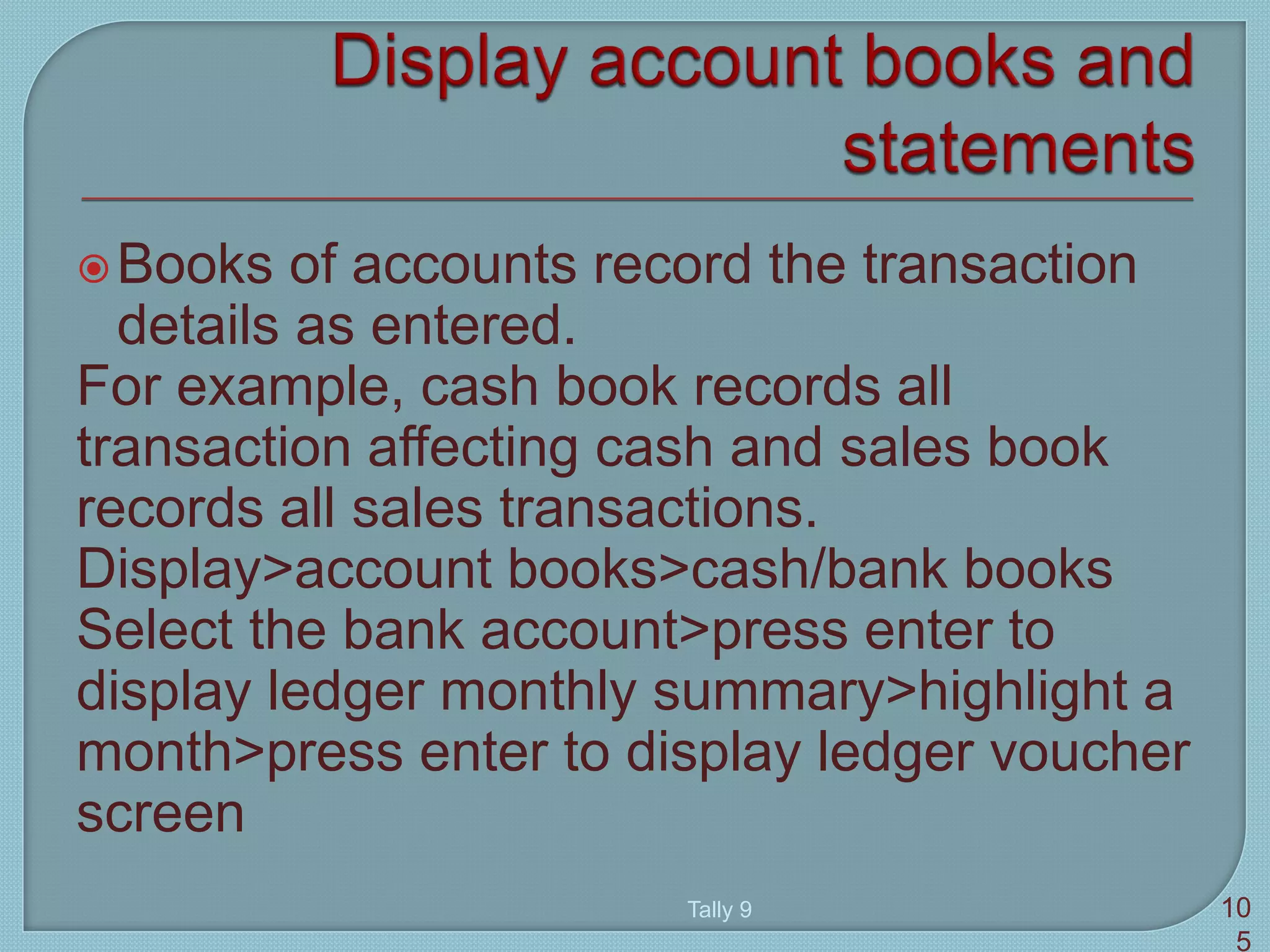 Books of accounts record the transaction
details as entered.
For example, cash book records all
transaction affecting cash and sales book
records all sales transactions.
Display>account books>cash/bank books
Select the bank account>press enter to
display ledger monthly summary>highlight a
month>press enter to display ledger voucher
screen
Tally 9 10
5
 