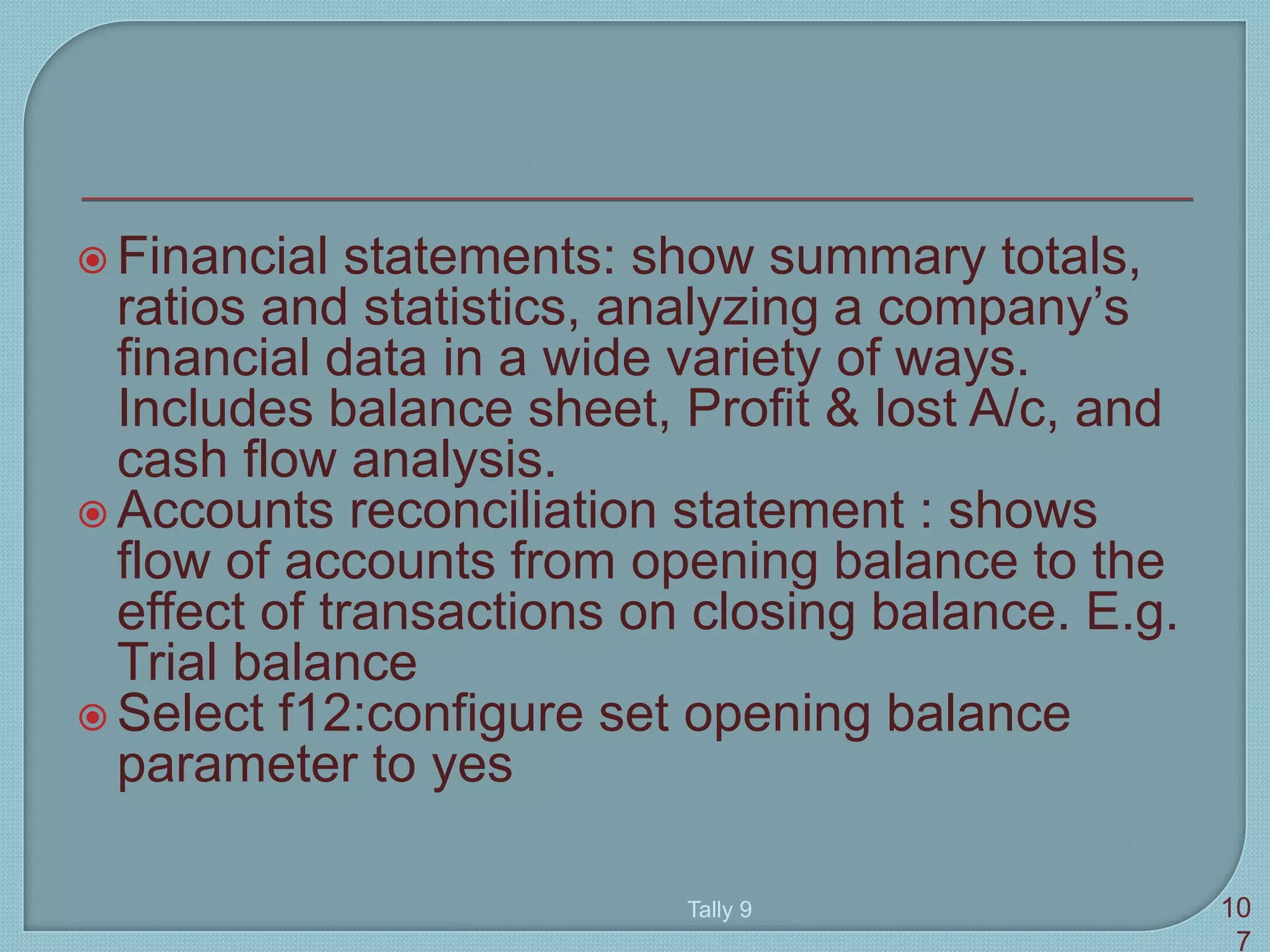  Financial statements: show summary totals,
ratios and statistics, analyzing a company’s
financial data in a wide variety of ways.
Includes balance sheet, Profit & lost A/c, and
cash flow analysis.
 Accounts reconciliation statement : shows
flow of accounts from opening balance to the
effect of transactions on closing balance. E.g.
Trial balance
 Select f12:configure set opening balance
parameter to yes
Tally 9 10
7
 