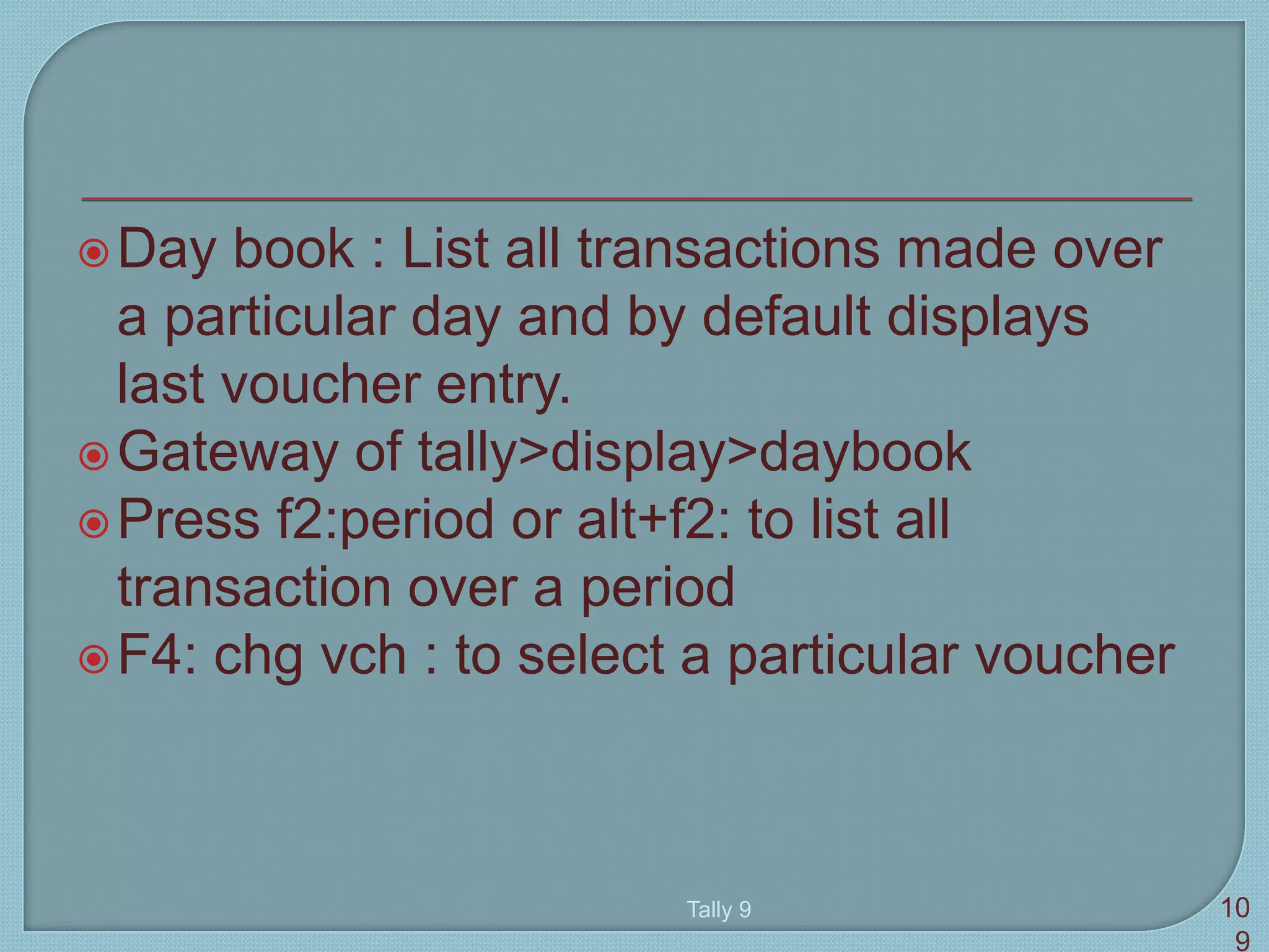 Day book : List all transactions made over
a particular day and by default displays
last voucher entry.
Gateway of tally>display>daybook
Press f2:period or alt+f2: to list all
transaction over a period
F4: chg vch : to select a particular voucher
Tally 9 10
9
 