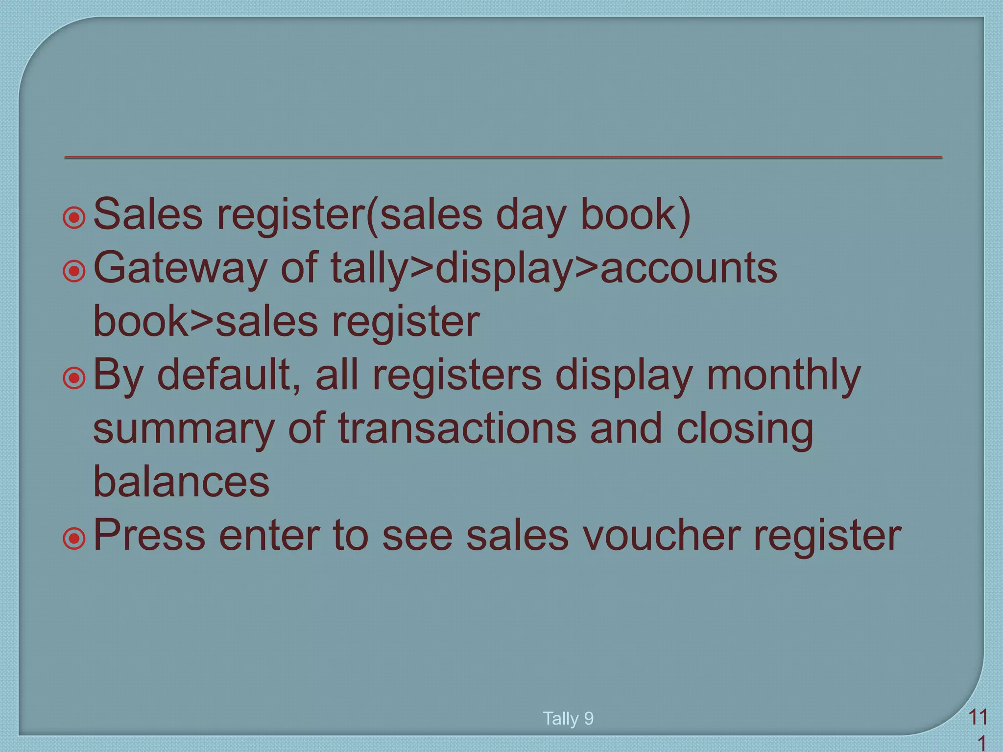 Sales register(sales day book)
Gateway of tally>display>accounts
book>sales register
By default, all registers display monthly
summary of transactions and closing
balances
Press enter to see sales voucher register
Tally 9 11
1
 
