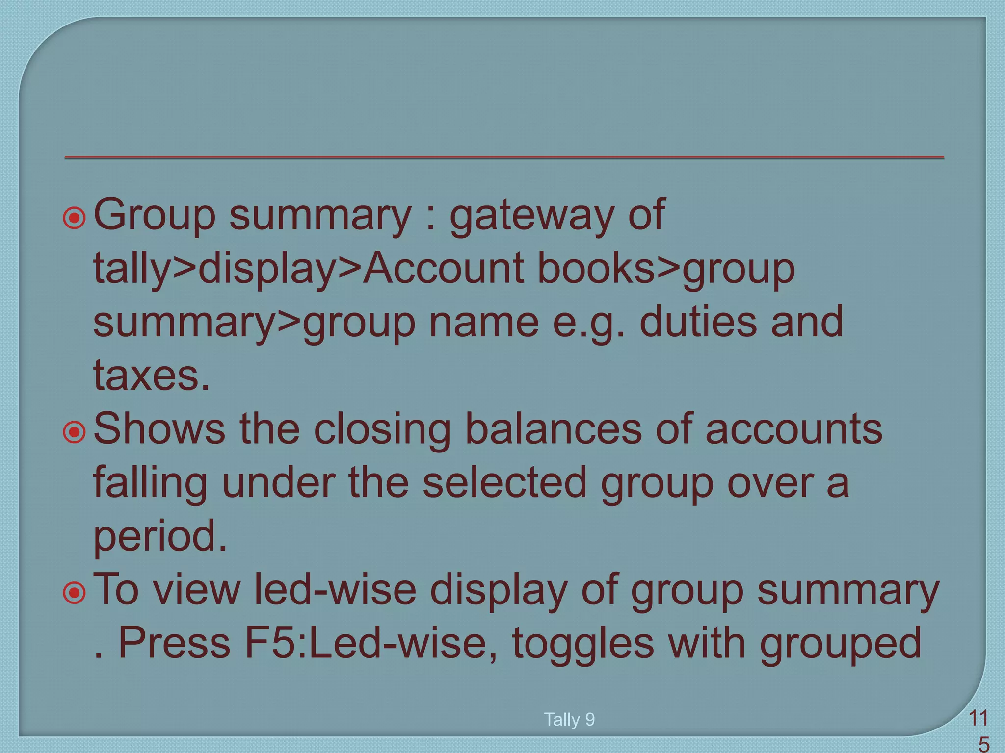 Group summary : gateway of
tally>display>Account books>group
summary>group name e.g. duties and
taxes.
Shows the closing balances of accounts
falling under the selected group over a
period.
To view led-wise display of group summary
. Press F5:Led-wise, toggles with grouped
Tally 9 11
5
 