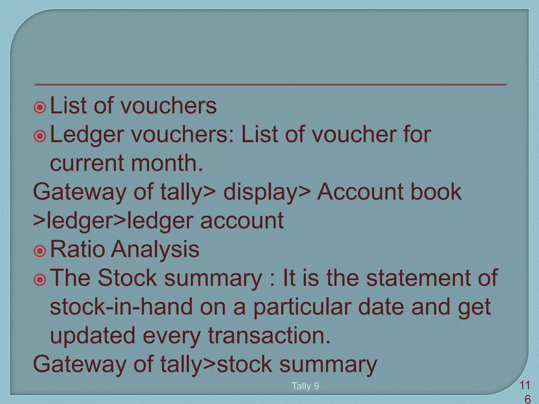 List of vouchers
Ledger vouchers: List of voucher for
current month.
Gateway of tally> display> Account book
>ledger>ledger account
Ratio Analysis
The Stock summary : It is the statement of
stock-in-hand on a particular date and get
updated every transaction.
Gateway of tally>stock summary
Tally 9 11
6
 