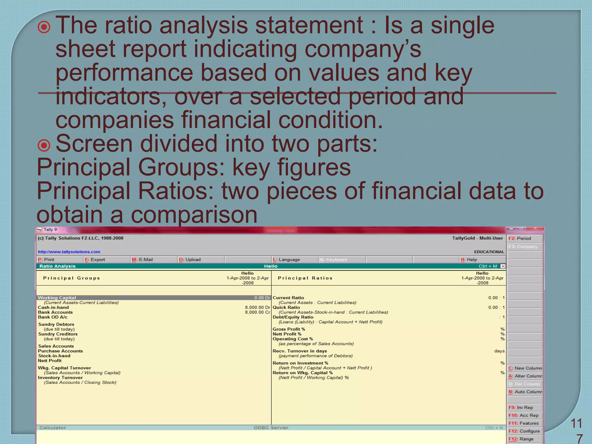  The ratio analysis statement : Is a single
sheet report indicating company’s
performance based on values and key
indicators, over a selected period and
companies financial condition.
 Screen divided into two parts:
Principal Groups: key figures
Principal Ratios: two pieces of financial data to
obtain a comparison
Tally 9 11
7
 